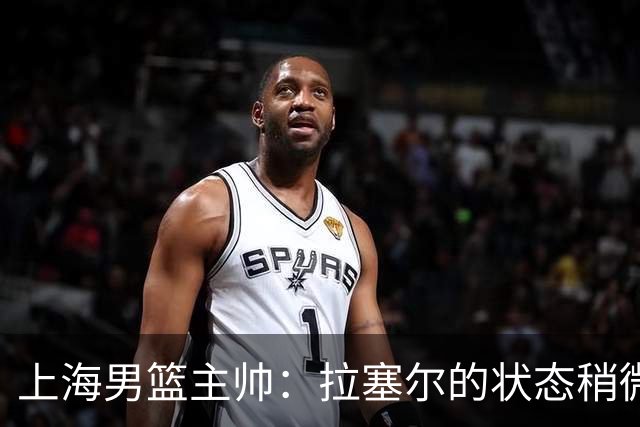 上海男篮主帅：拉塞尔的状态稍微差点 但会给他时间 态度非常好