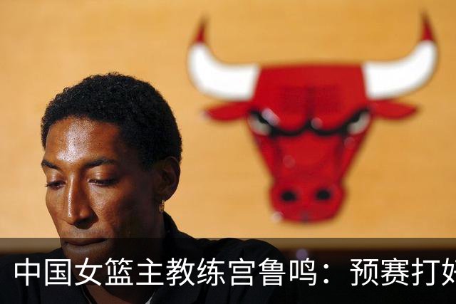 中国女篮主教练宫鲁鸣：预赛打好不叫好，决赛打好是目标