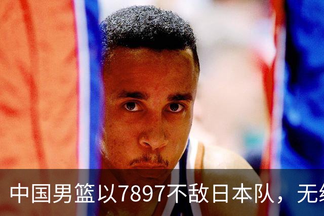 中国男篮以7897不敌日本队，无缘亚运会男篮决赛！