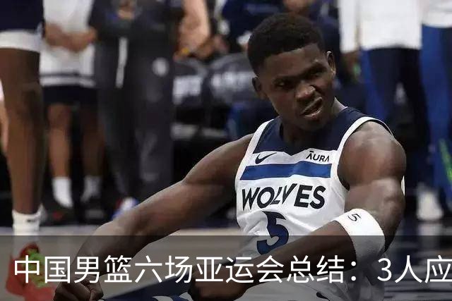 中国男篮六场亚运会总结：3人应淘汰，3人需调整，5人该召回
