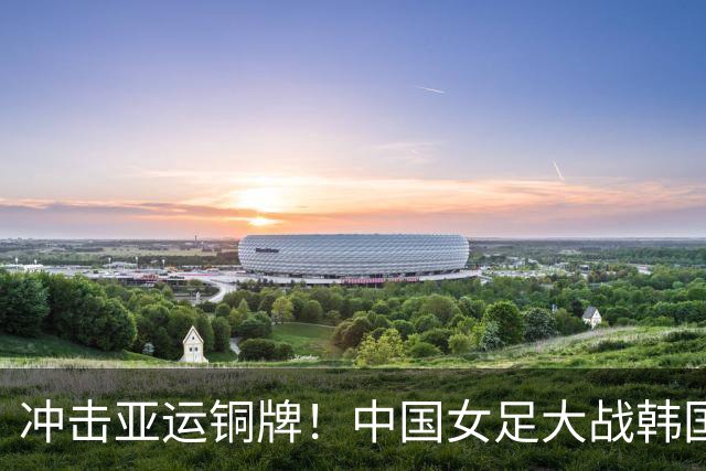 冲击亚运铜牌！中国女足大战韩国女足，铿锵玫瑰如何拿下对手？