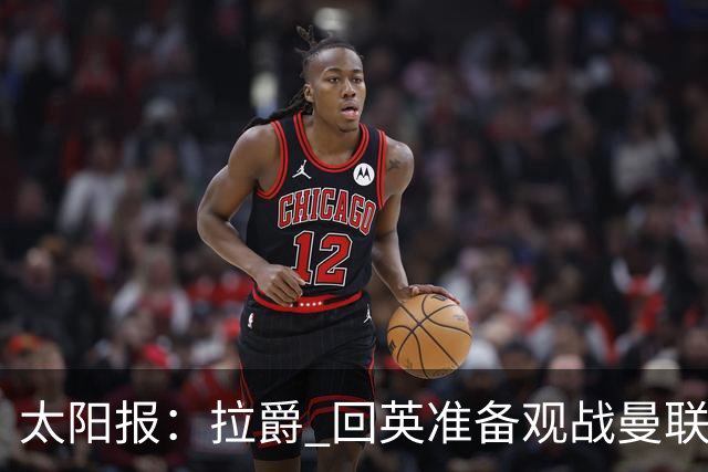 太阳报：拉爵 回英准备观战曼联对阵切尔西；曼联陷更深危机