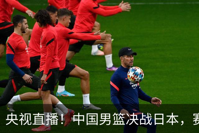 央视直播！中国男篮决战日本，赛前有3个好消息，赢球进决赛有戏