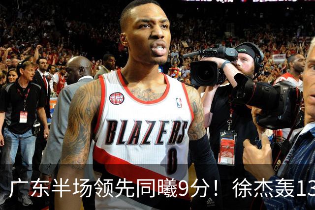广东半场领先同曦9分！徐杰轰13+3，三外援合砍23分，亚帅首秀就吃T