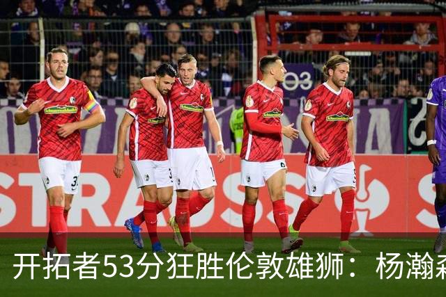开拓者53分狂胜伦敦雄狮：杨瀚森13+4+4下半场首发 利拉德轮休