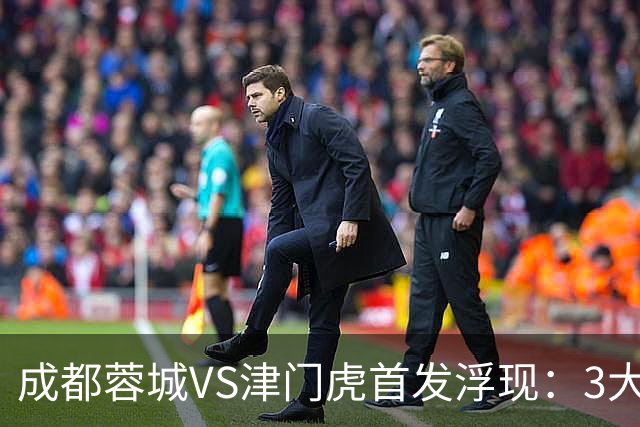 成都蓉城VS津门虎首发浮现：3大主力停赛，茹萨+罗慕洛领衔，王子铭冲锋