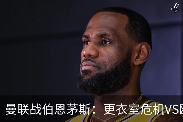 曼联战伯恩茅斯：更衣室危机VS欧联横扫，谁能笑到最后？