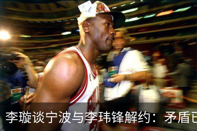 李璇谈宁波与李玮锋解约：矛盾已有一段时间，不是友好协商的结果