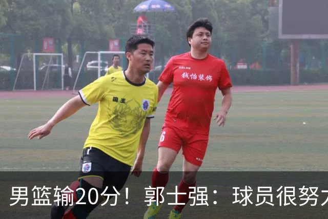男篮输20分！郭士强：球员很努力，但我不会给自己打分