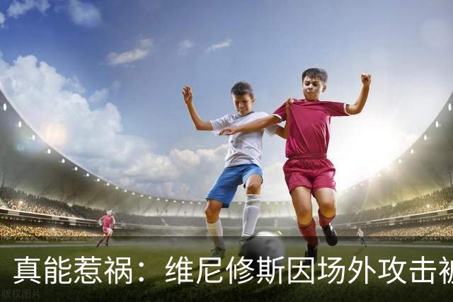 真能惹祸：维尼修斯因场外攻击被红牌罚下