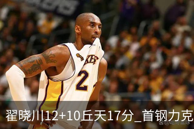 翟晓川12+10丘天17分 首钢力克同曦夺四连胜