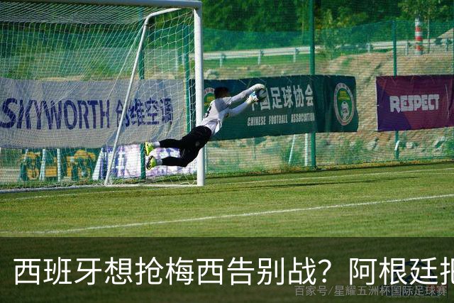 西班牙想抢梅西告别战？阿根廷把答案留在了纪念碑球场