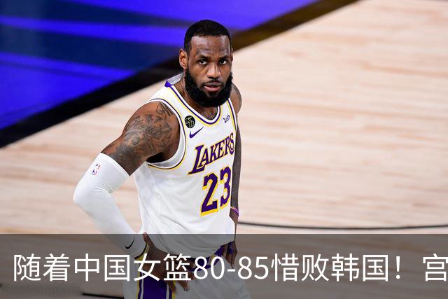 随着中国女篮80-85惜败韩国！宫鲁鸣极大概率做出以下4大调整