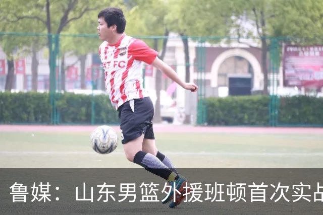 鲁媒：山东男篮外援班顿首次实战演练获认可 普卢默未参与实战