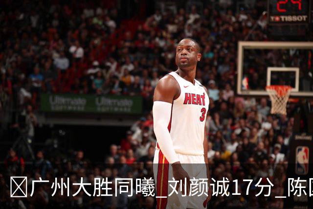 🏀广州大胜同曦 刘颜诚17分 陈国豪16+5 郭昊文18分
