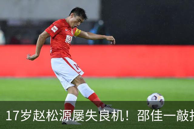 17岁赵松源屡失良机！邵佳一敲打：对年轻球员不满意 有很多路要走